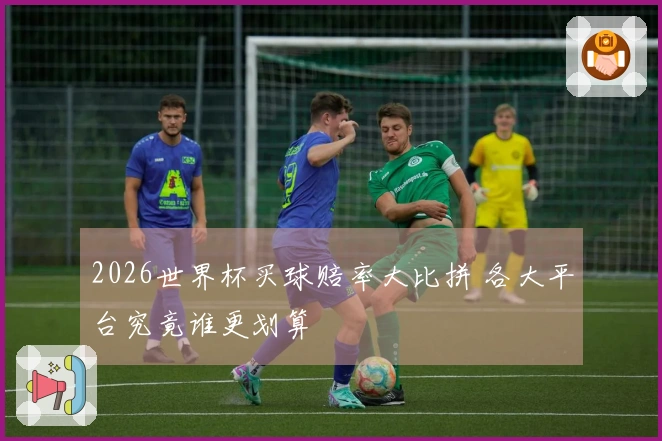 2026世界杯买球赔率大比拼 各大平台究竟谁更划算